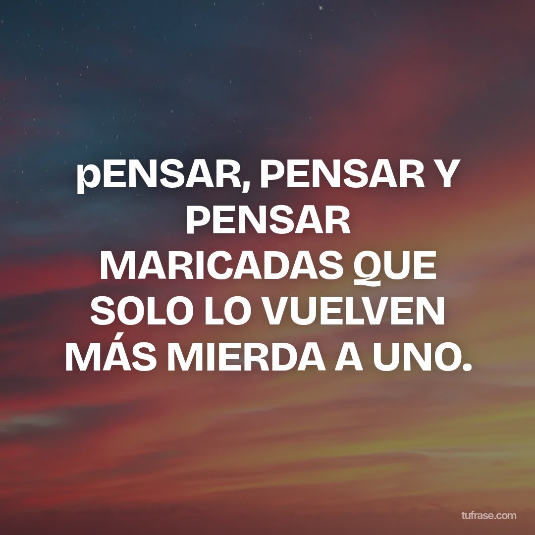 pENSAR, PENSAR Y PENSAR MARICADAS QUE SOLO LO VUELVEN MÁS MIERDA A UNO.