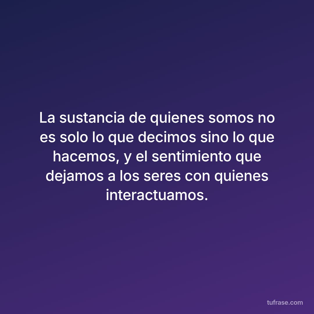 La sustancia de quienes somos no es solo lo que decimos sino lo que hacemos, y el sentimiento que dejamos a los seres con quienes interactuamos.