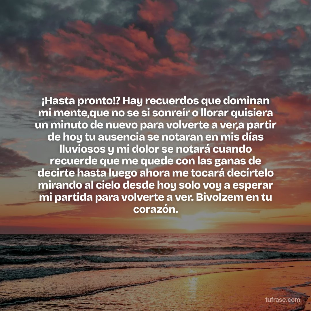 ¡Hasta pronto!? Hay recuerdos que dominan mi mente,que no se si sonreír o llorar quisiera un minuto de nuevo para volverte a ver,a partir de hoy tu ausencia se notaran en mis días lluviosos y mi dolor se notará cuando recuerde que me quede con las ganas de decirte hasta luego ahora me tocará decírtelo mirando al cielo desde hoy solo voy a esperar mi partida para volverte a ver. Bivolzem en tu corazón.