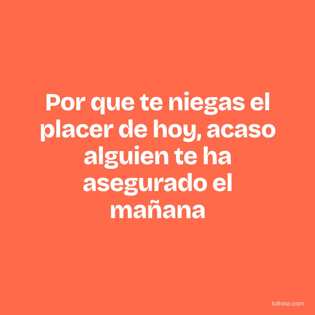 Por que te niegas el placer de hoy, acaso alguien te ha asegurado el mañana