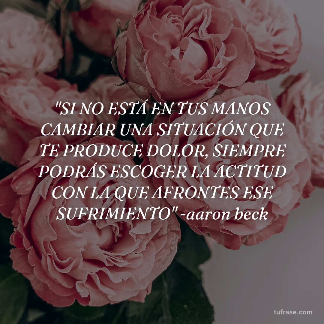 "SI NO ESTÁ EN TUS MANOS CAMBIAR UNA SITUACIÓN QUE TE PRODUCE DOLOR, SIEMPRE PODRÁS ESCOGER LA ACTITUD CON LA QUE AFRONTES ESE SUFRIMIENTO" -aaron beck