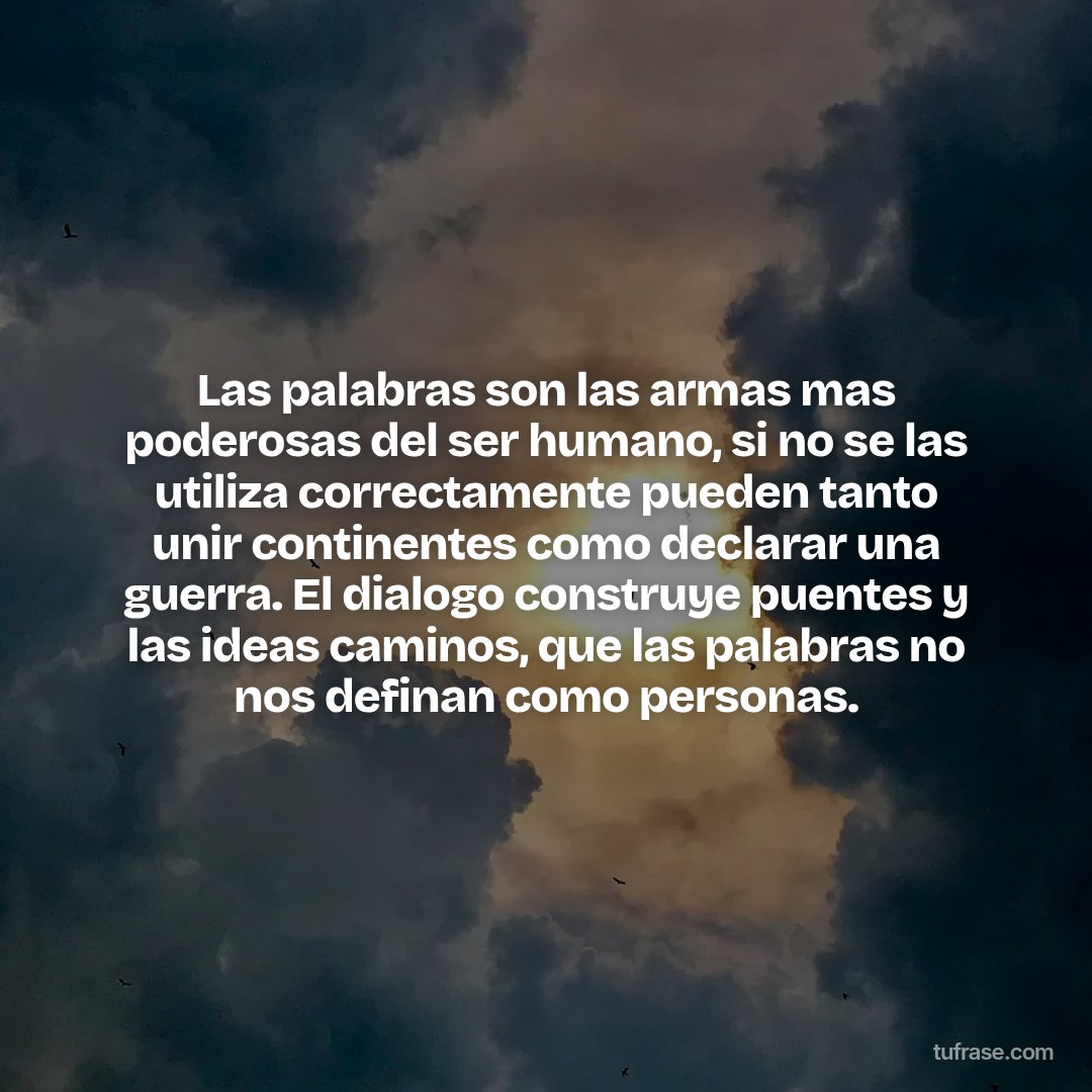 Las palabras son las armas mas poderosas del ser humano, si no se las utiliza correctamente pueden tanto unir continentes como declarar una guerra. El dialogo construye puentes y las ideas caminos, que las palabras no nos definan como personas.