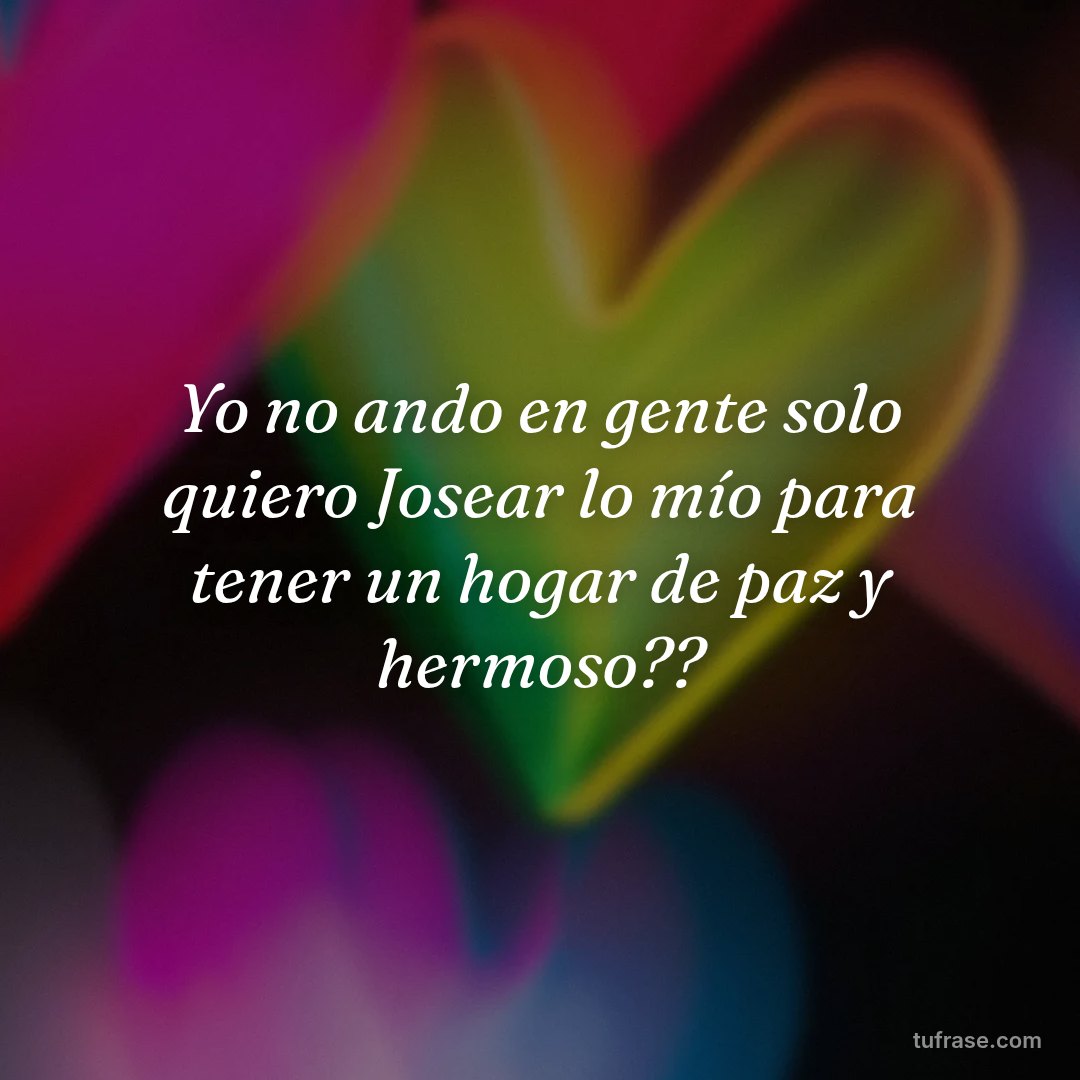 Yo no ando en gente solo quiero Josear lo mío para tener un hogar de paz y hermoso??