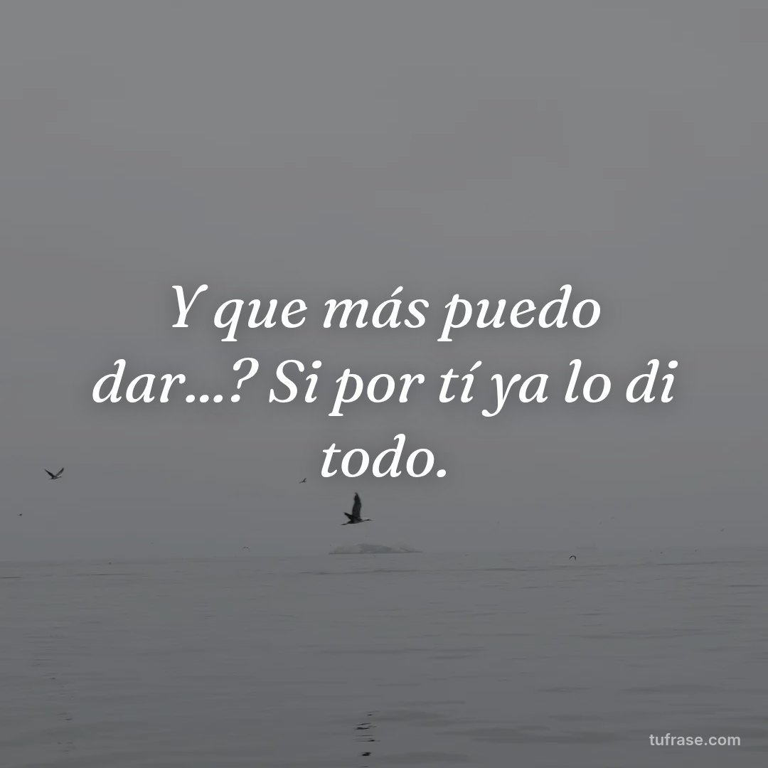 Y que más puedo dar...? Si por tí ya lo di todo.