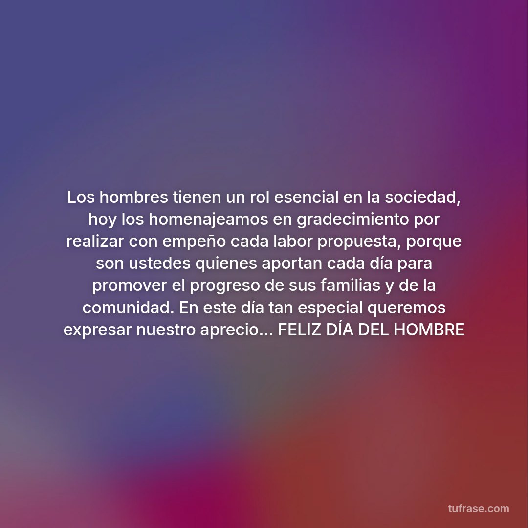 Los hombres tienen un rol esencial en la sociedad, hoy los homenajeamos en gradecimiento por realizar con empeño cada labor propuesta, porque son ustedes quienes aportan cada día para promover el progreso de sus familias y de la comunidad. En este día tan especial queremos expresar nuestro aprecio... FELIZ DÍA DEL HOMBRE