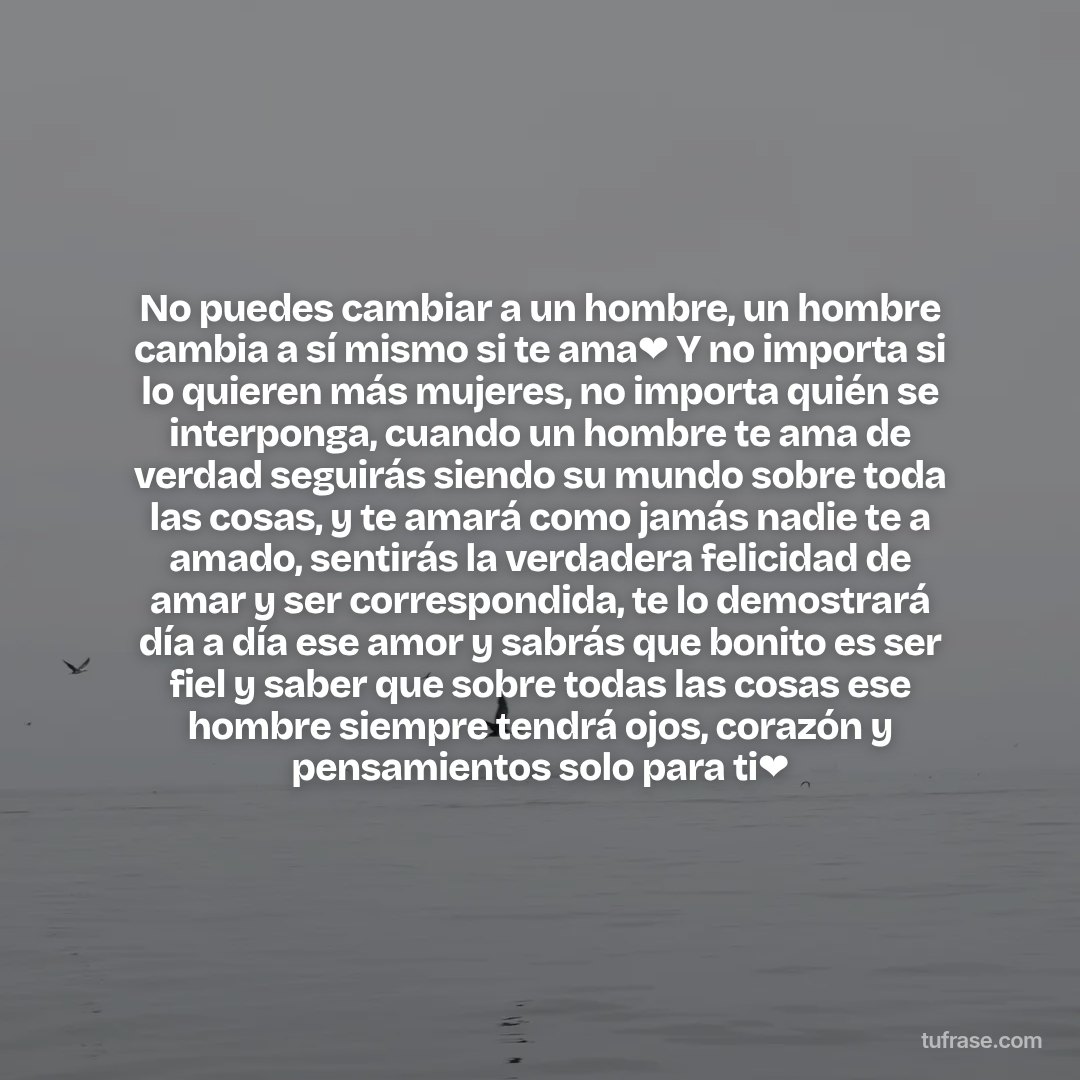 No puedes cambiar a un hombre, un hombre cambia a sí mismo si te ama❤ Y no importa si lo quieren más mujeres, no importa quién se interponga, cuando un hombre te ama de verdad seguirás siendo su mundo sobre toda las cosas, y te amará como jamás nadie te a amado, sentirás la verdadera felicidad de amar y ser correspondida, te lo demostrará día a día ese amor y sabrás que bonito es ser fiel y saber que sobre todas las cosas ese hombre siempre tendrá ojos, corazón y pensamientos solo para ti❤
