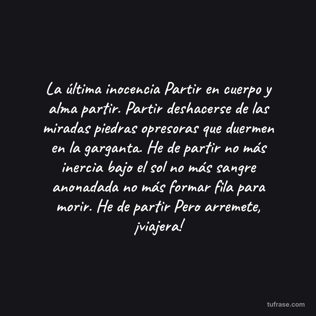 La última inocencia Partir en cuerpo y alma partir. Partir deshacerse de las miradas piedras opresoras que duermen en la garganta. He de partir no más inercia bajo el sol no más sangre anonadada no más formar fila para morir. He de partir Pero arremete, ¡viajera!
