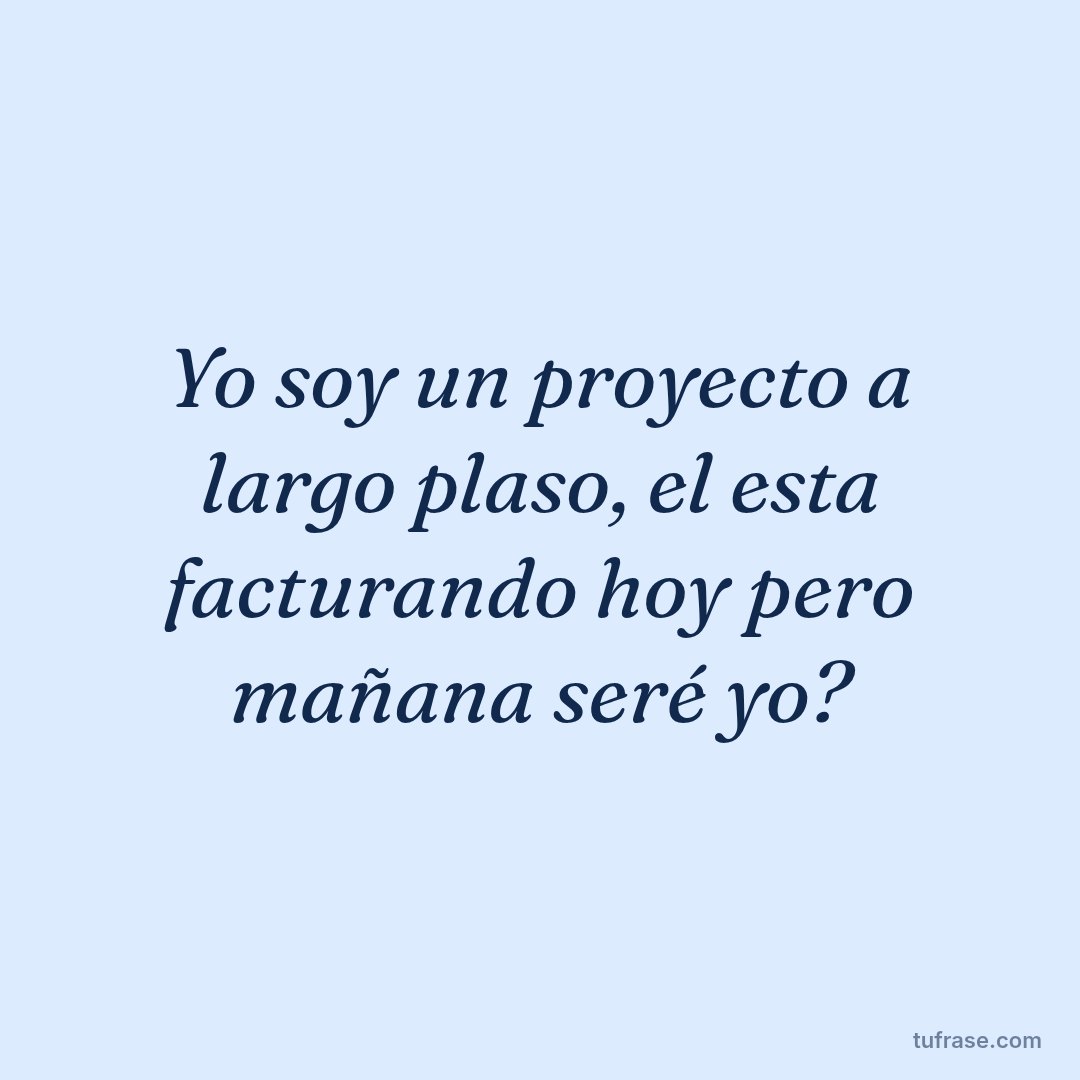 Yo soy un proyecto a largo plaso, el esta facturando hoy pero mañana seré yo?