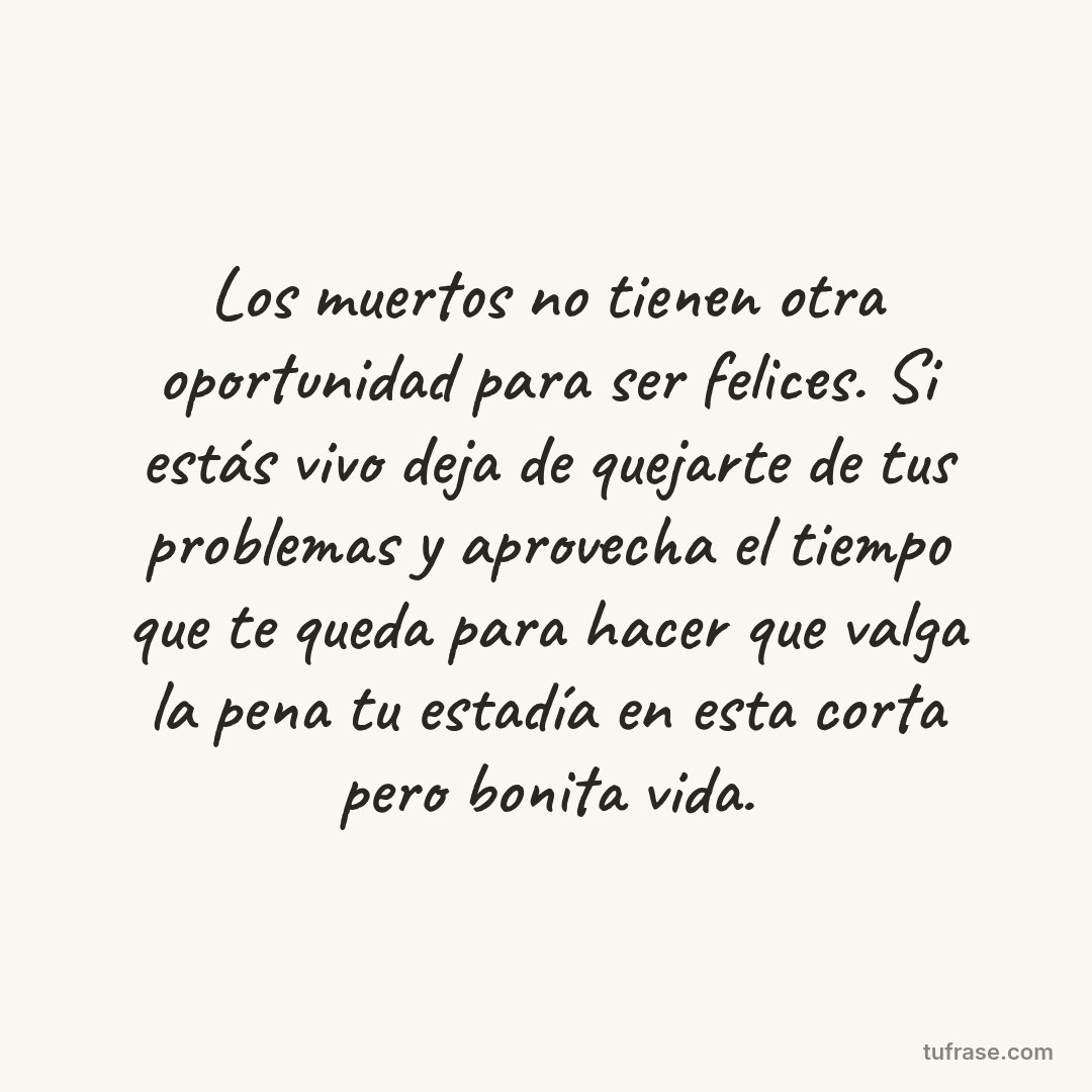 Los muertos no tienen otra oportunidad para ser felices. Si estás vivo deja de quejarte de tus problemas y aprovecha el tiempo que te queda para hacer que valga la pena tu estadía en esta corta pero bonita vida.