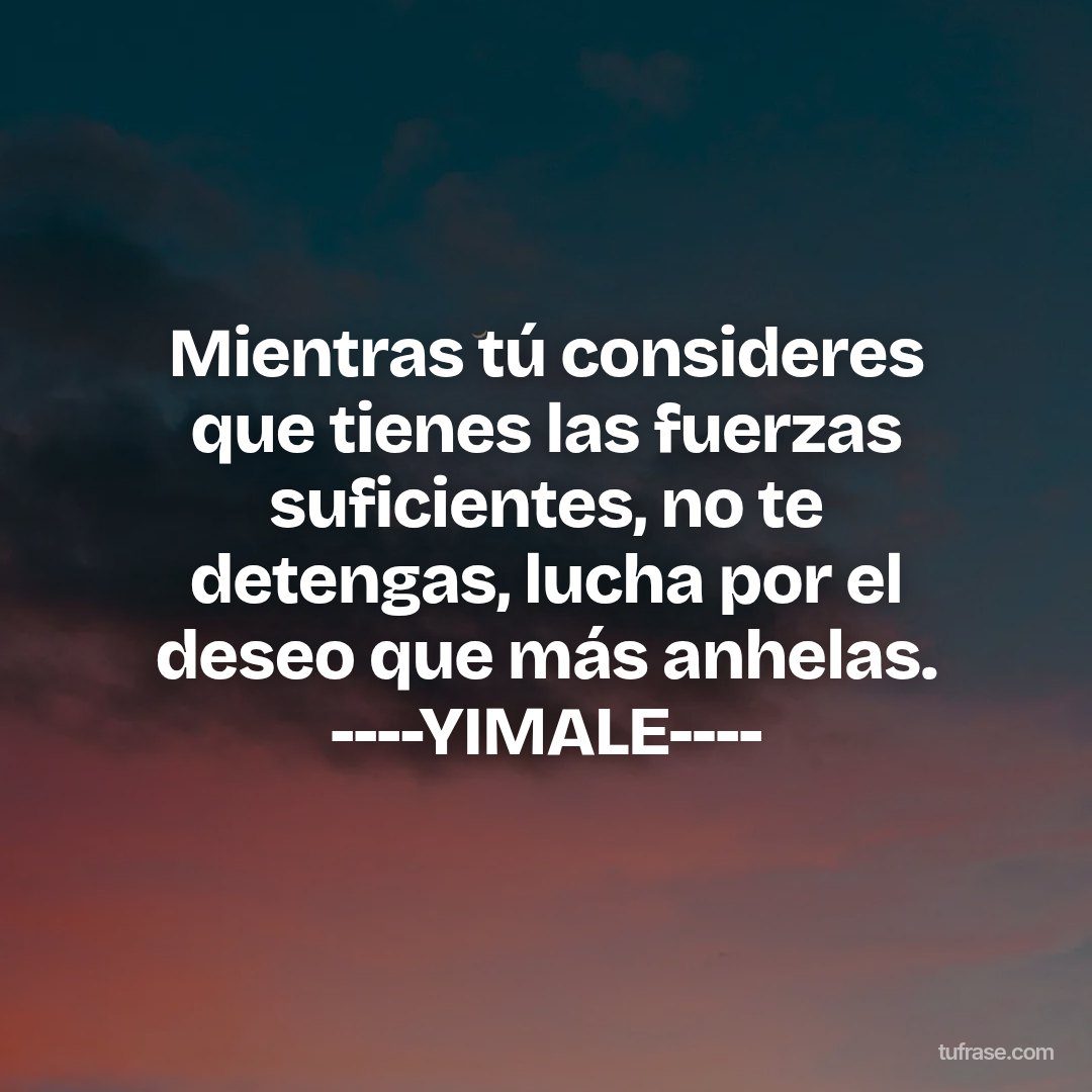 Mientras tú consideres que tienes las fuerzas suficientes, no te detengas, lucha por el deseo que más anhelas. ----YIMALE----