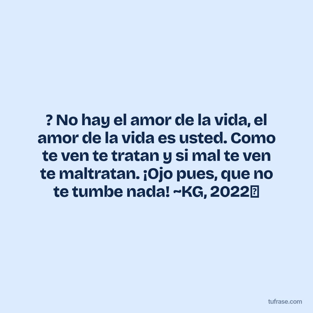 ? No hay el amor de la vida, el amor de la vida es usted. Como te ven te tratan y si mal te ven te maltratan. ¡Ojo pues, que no te tumbe nada! ~KG, 2022✨