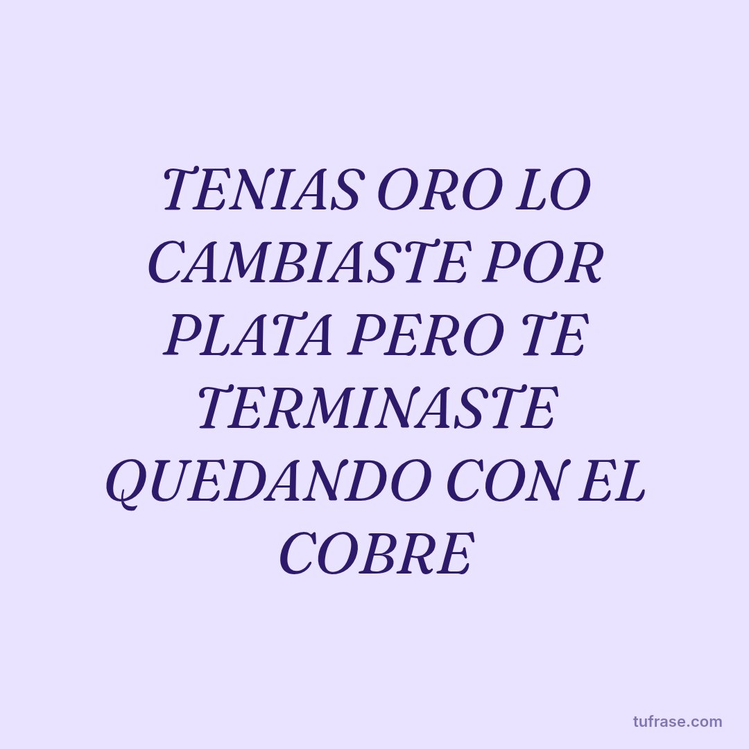 TENIAS ORO LO CAMBIASTE POR PLATA PERO TE TERMINASTE QUEDANDO CON EL COBRE