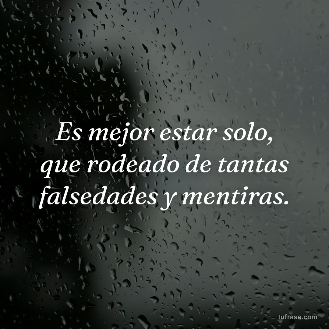 Es mejor estar solo, que rodeado de tantas falsedades y mentiras.