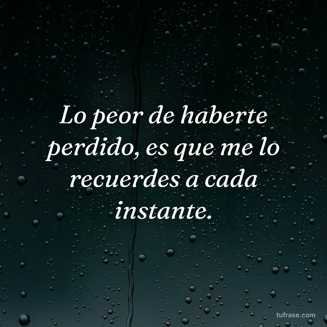 Lo peor de haberte perdido, es que me lo recuerdes a cada instante.