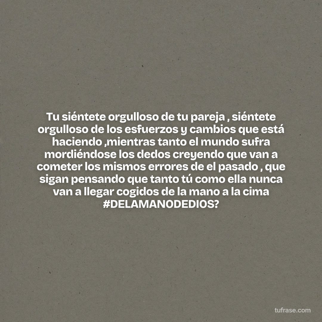 Tu siéntete orgulloso de tu pareja , siéntete orgulloso de los esfuerzos y cambios que está haciendo ,mientras tanto el mundo sufra mordiéndose los dedos creyendo que van a cometer los mismos errores de el pasado , que sigan pensando que tanto tú como ella nunca van a llegar cogidos de la mano a la cima #DELAMANODEDIOS?