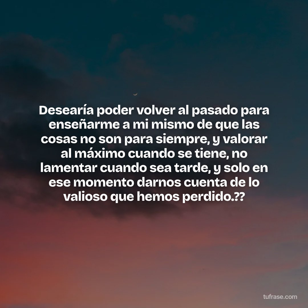 Desearía poder volver al pasado para enseñarme a mi mismo de que las cosas no son para siempre, y valorar al máximo cuando se tiene, no lamentar cuando sea tarde, y solo en ese momento darnos cuenta de lo valioso que hemos perdido.??