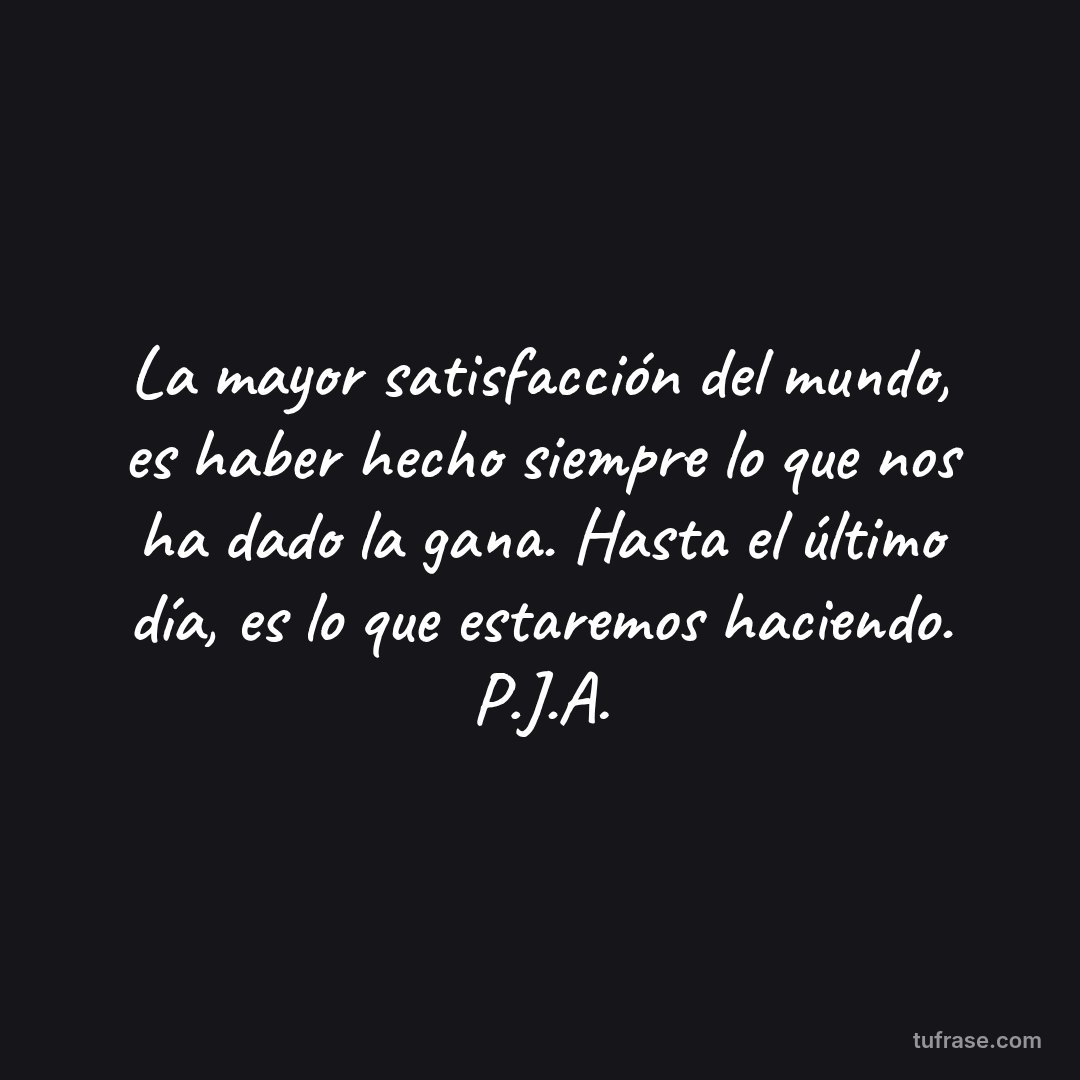 La mayor satisfacción del mundo, es haber hecho siempre lo que nos ha dado la gana. Hasta el último día, es lo que estaremos haciendo. P.J.A.
