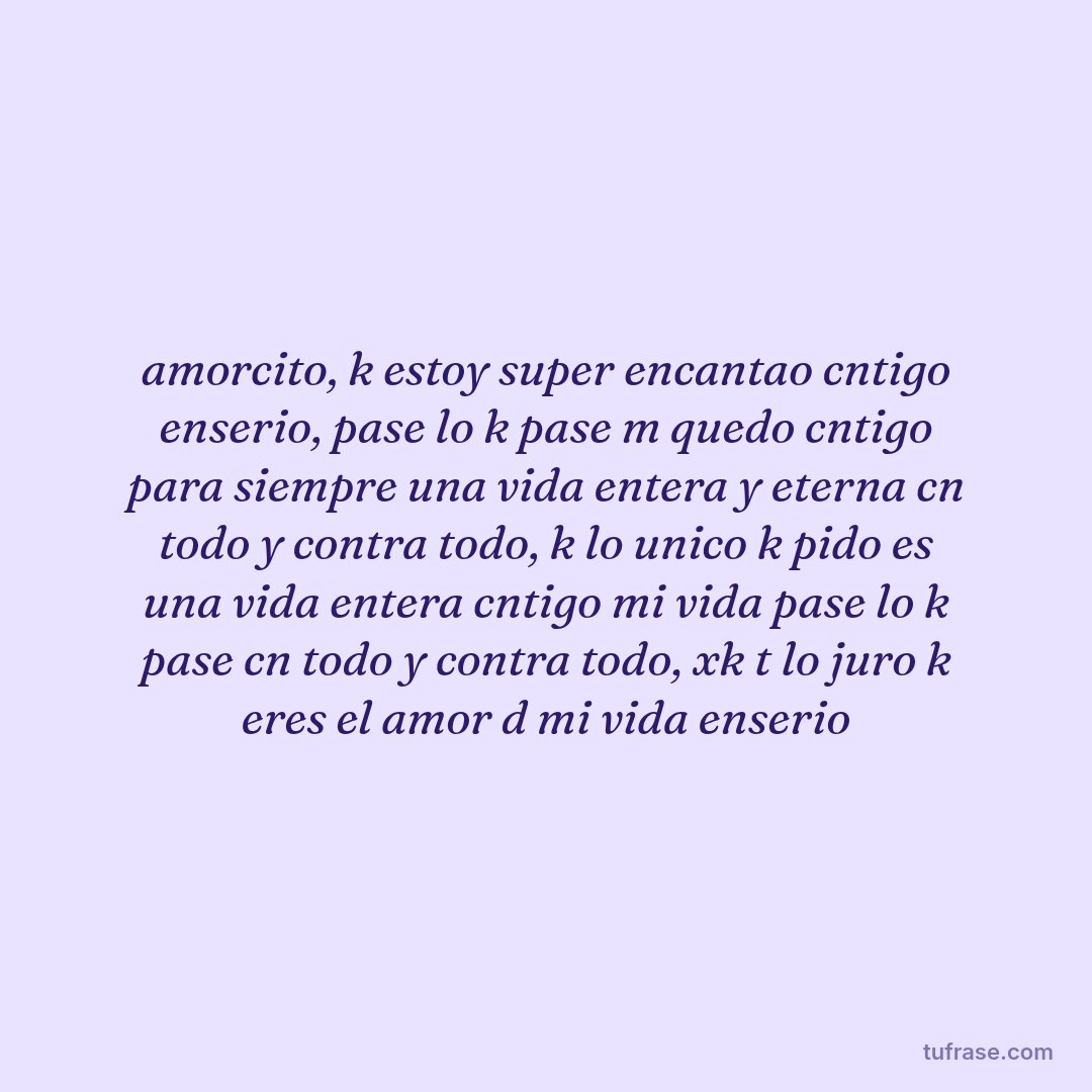 amorcito, k estoy super encantao cntigo enserio, pase lo k pase m quedo cntigo para siempre una vida entera y eterna cn todo y contra todo, k lo unico k pido es una vida entera cntigo mi vida pase lo k pase cn todo y contra todo, xk t lo juro k eres el amor d mi vida enserio