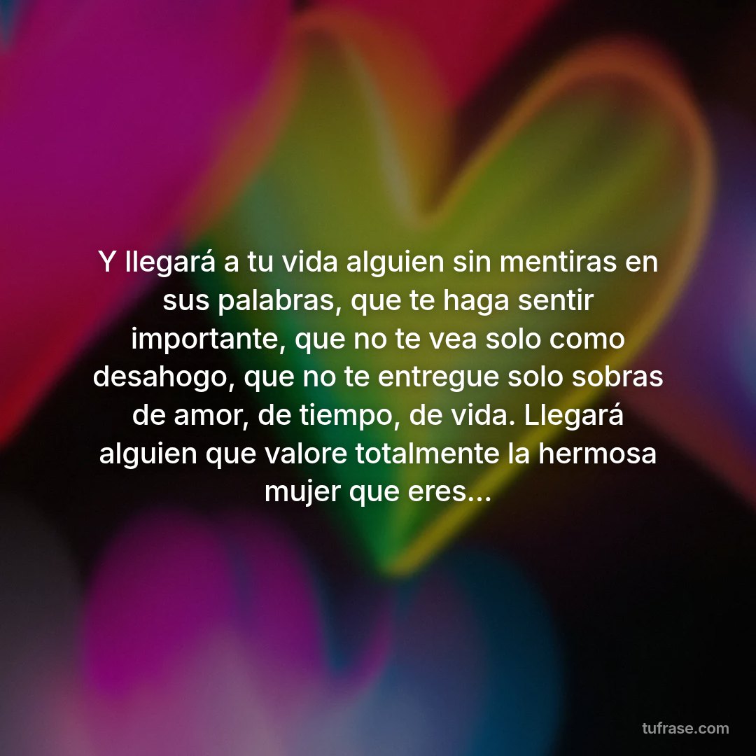 Y llegará a tu vida alguien sin mentiras en sus palabras, que te haga sentir importante, que no te vea solo como desahogo, que no te entregue solo sobras de amor, de tiempo, de vida. Llegará alguien que valore totalmente la hermosa mujer que eres...