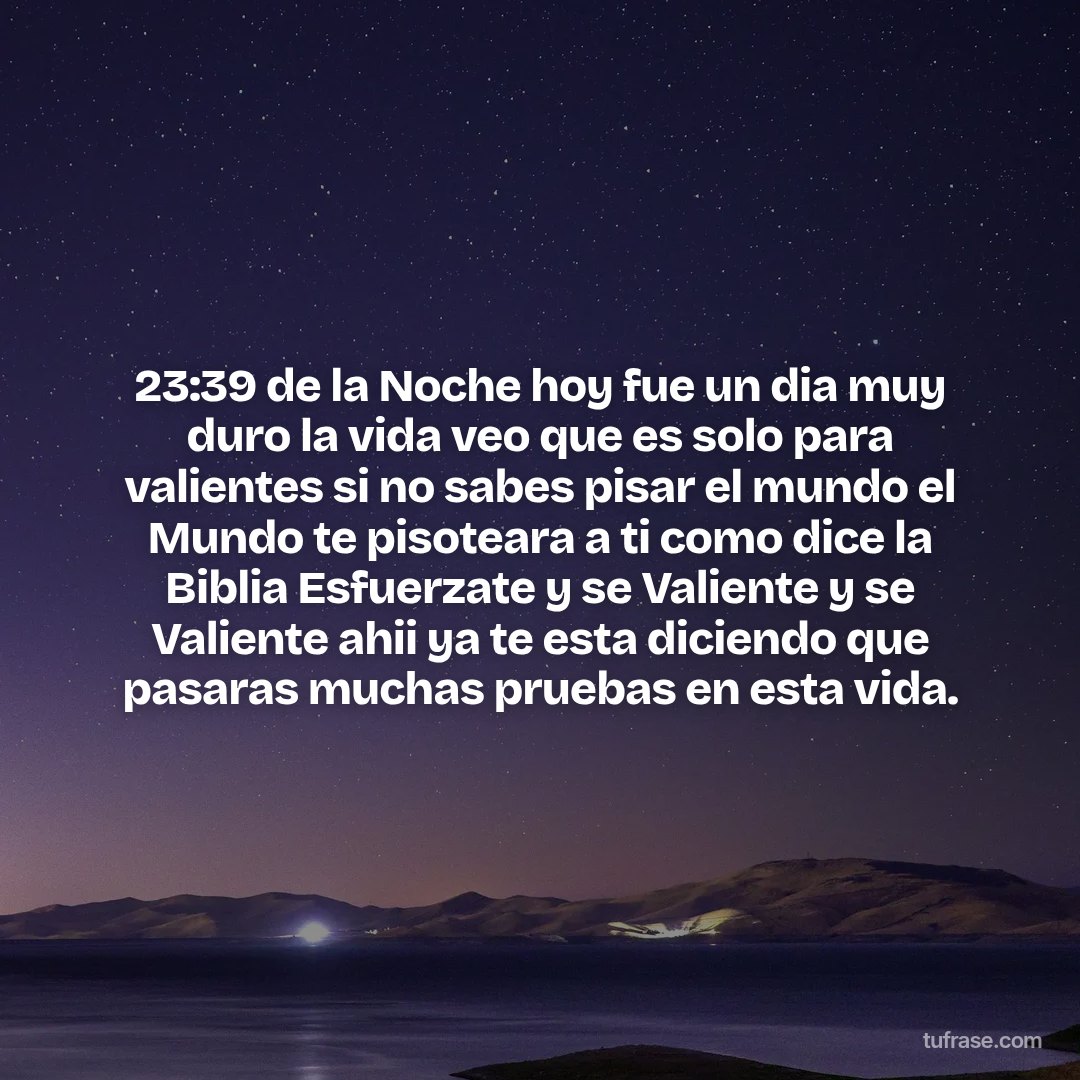 23:39 de la Noche hoy fue un dia muy duro la vida veo que es solo para valientes si no sabes pisar el mundo el Mundo te pisoteara a ti como dice la Biblia Esfuerzate y se Valiente y se Valiente ahii ya te esta diciendo que pasaras muchas pruebas en esta vida.