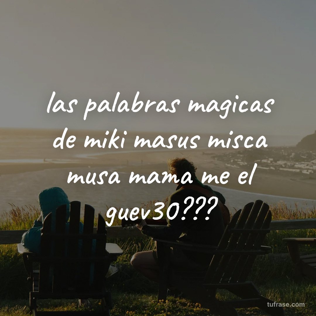 las palabras magicas de miki masus misca musa mama me el guev30???