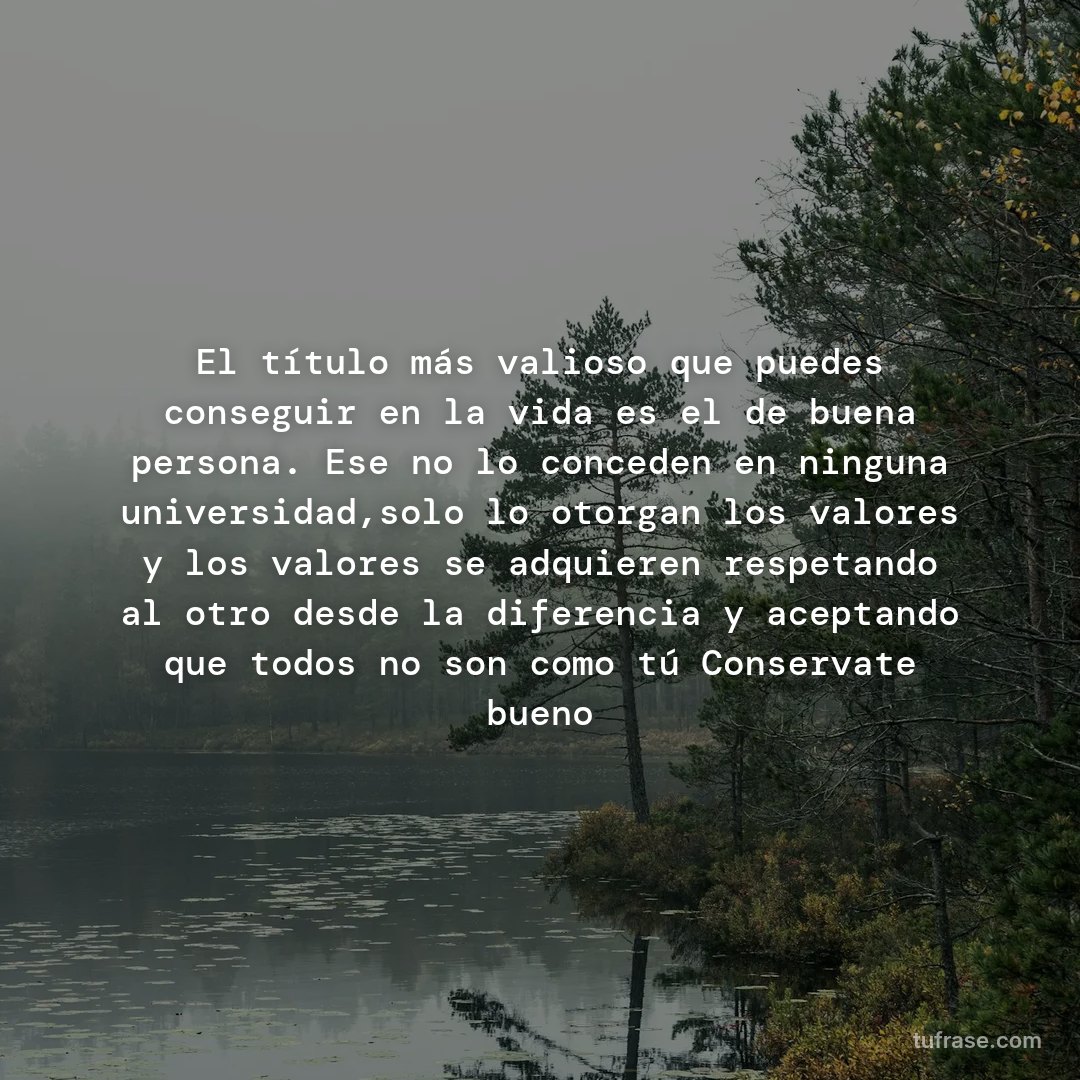 El título más valioso que puedes conseguir en la vida es el de buena persona. Ese no lo conceden en ninguna universidad,solo lo otorgan los valores y los valores se adquieren respetando al otro desde la diferencia y aceptando que todos no son como tú Conservate bueno