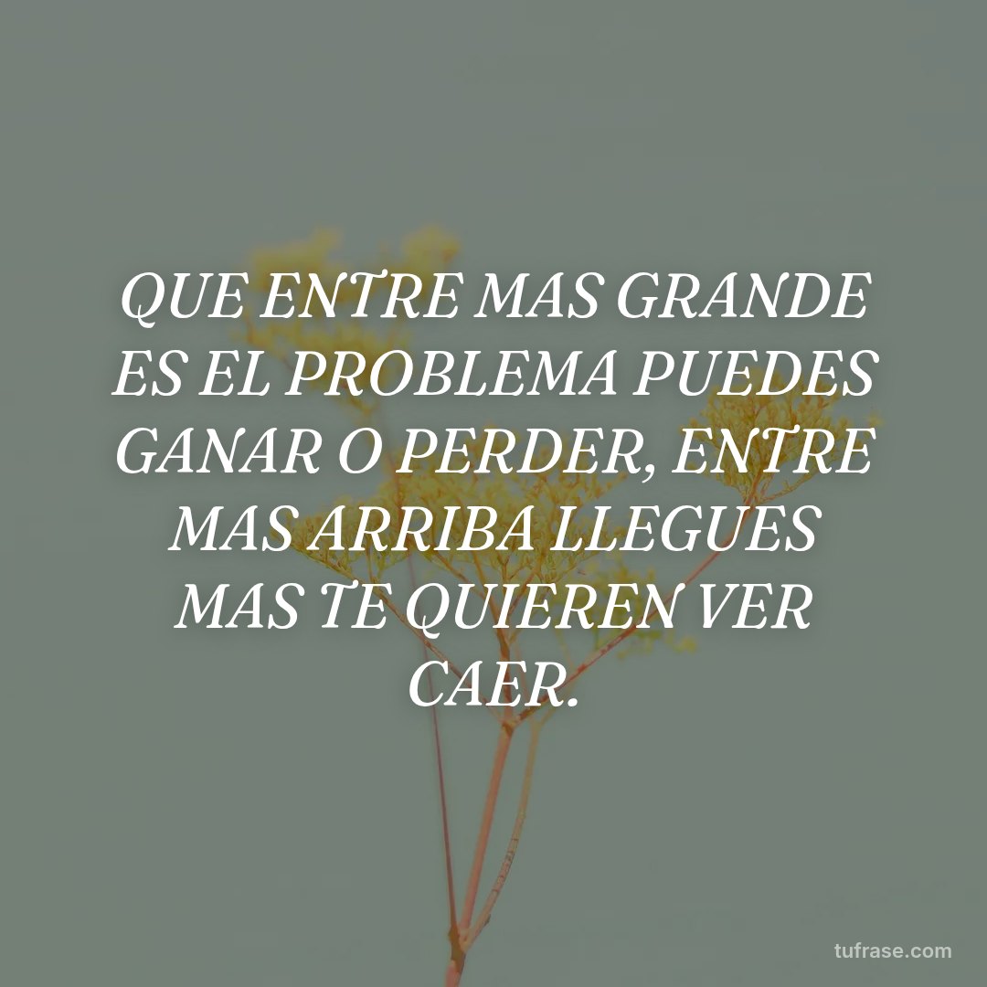 QUE ENTRE MAS GRANDE ES EL PROBLEMA PUEDES GANAR O PERDER, ENTRE MAS ARRIBA LLEGUES MAS TE QUIEREN VER CAER.