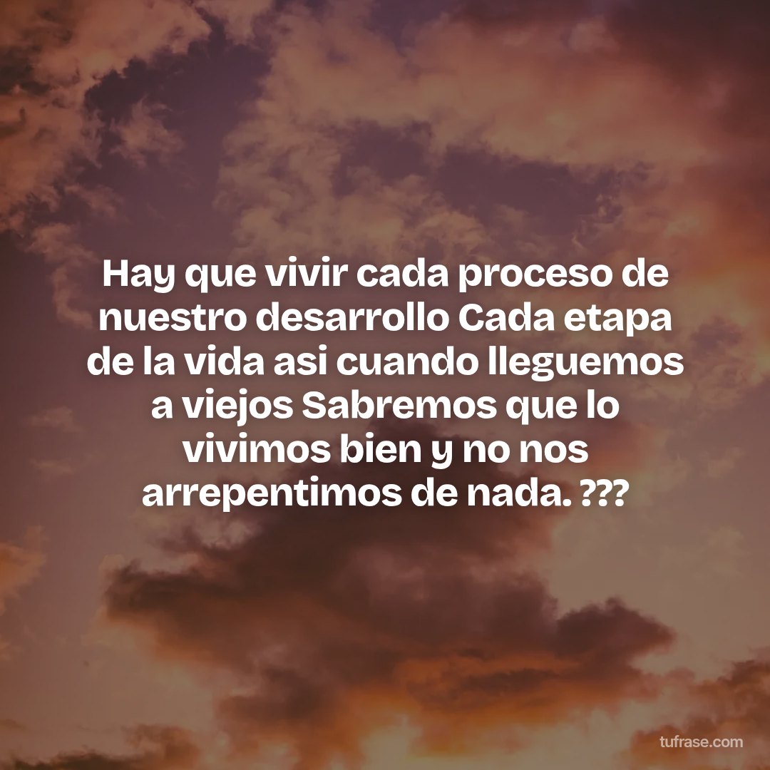 Hay que vivir cada proceso de nuestro desarrollo Cada etapa de la vida asi cuando lleguemos a viejos Sabremos que lo vivimos bien y no nos arrepentimos de nada. ???