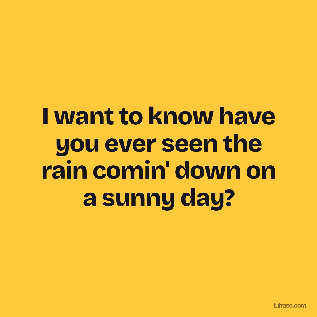 I want to know have you ever seen the rain comin' down on a sunny day?
