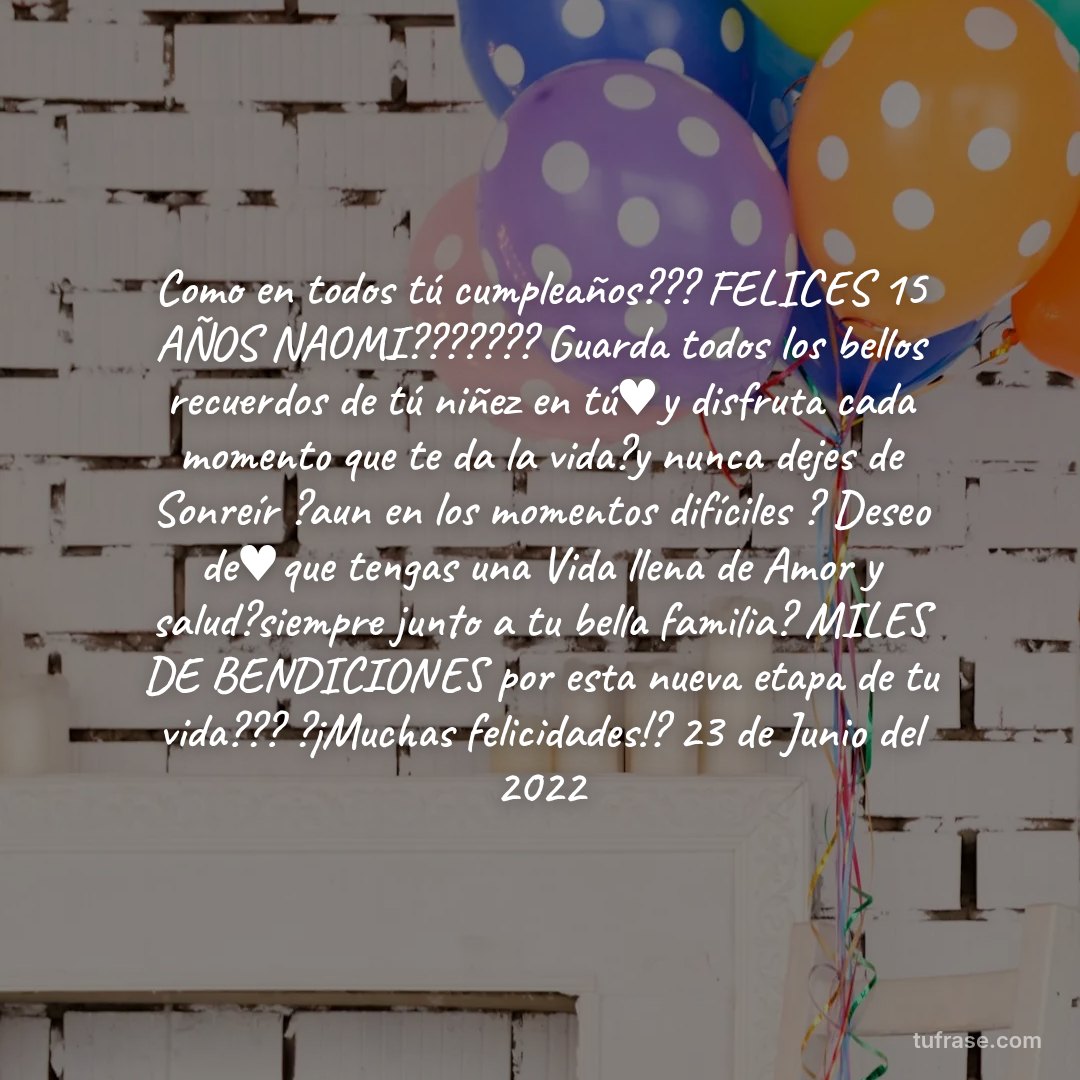 Como en todos tú cumpleaños??? FELICES 15 AÑOS NAOMI??????? Guarda todos los bellos recuerdos de tú niñez en tú♥️y disfruta cada momento que te da la vida?y nunca dejes de Sonreír ?aun en los momentos difíciles ? Deseo de♥️que tengas una Vida llena de Amor y salud?siempre junto a tu bella familia? MILES DE BENDICIONES por esta nueva etapa de tu vida??? ?¡Muchas felicidades!? 23 de Junio del 2022