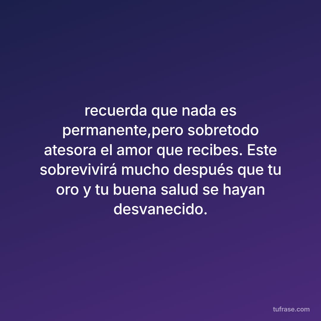 recuerda que nada es permanente,pero sobretodo atesora el amor que recibes. Este sobrevivirá mucho después que tu oro y tu buena salud se hayan desvanecido.
