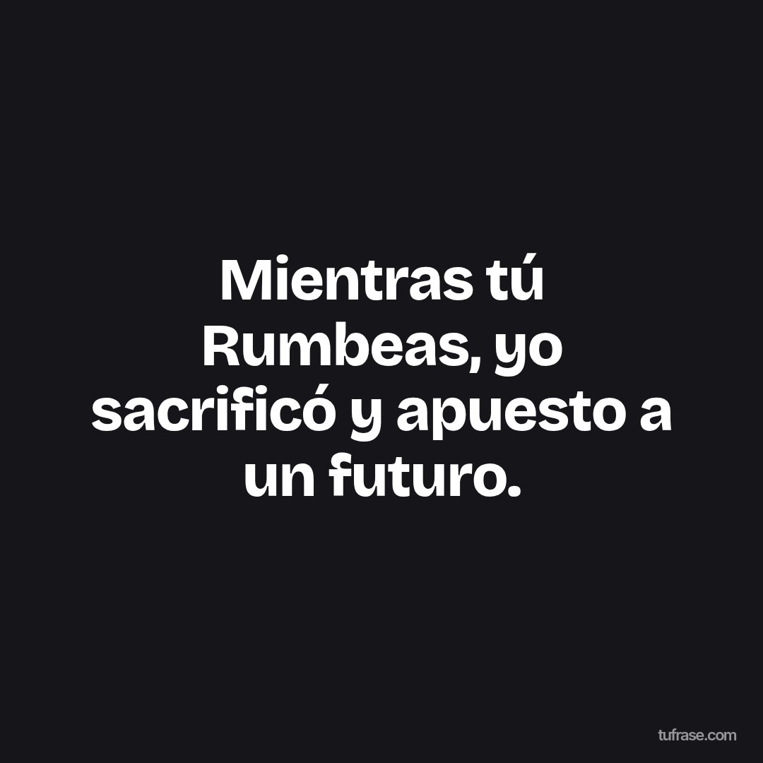 Mientras tú Rumbeas, yo sacrificó y apuesto a un futuro.