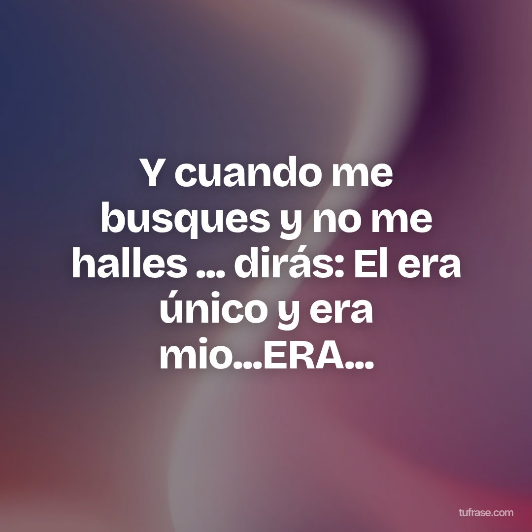 Y cuando me busques y no me halles ... dirás: El era único y era mio...ERA...