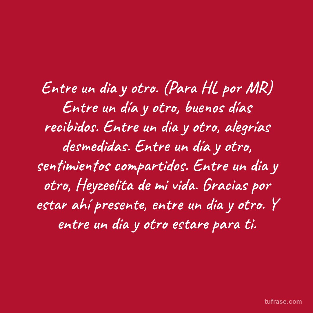 Entre un dia y otro. (Para HL por MR) Entre un día y otro, buenos días recibidos. Entre un dia y otro, alegrías desmedidas. Entre un día y otro, sentimientos compartidos. Entre un dia y otro, Heyzeelita de mi vida. Gracias por estar ahí presente, entre un dia y otro. Y entre un dia y otro estare para ti.