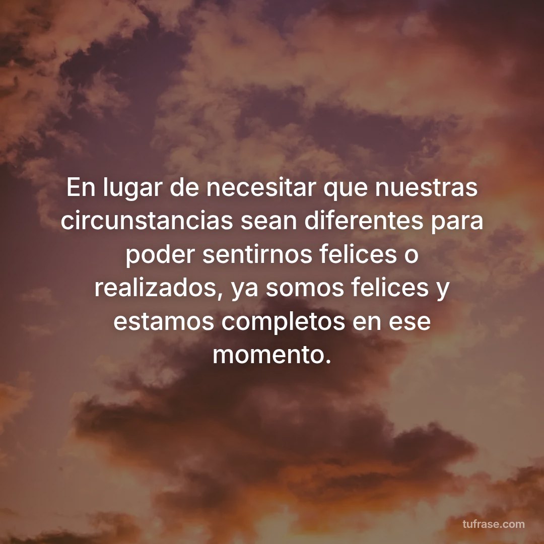 En lugar de necesitar que nuestras circunstancias sean diferentes para poder sentirnos felices o realizados, ya somos felices y estamos completos en ese momento.