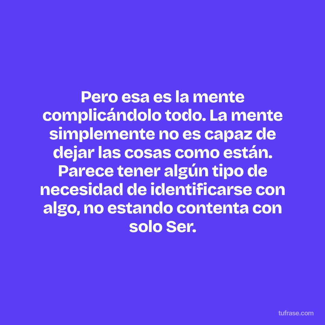 Pero esa es la mente complicándolo todo. La mente simplemente no es capaz de dejar las cosas como están. Parece tener algún tipo de necesidad de identificarse con algo, no estando contenta con solo Ser.
