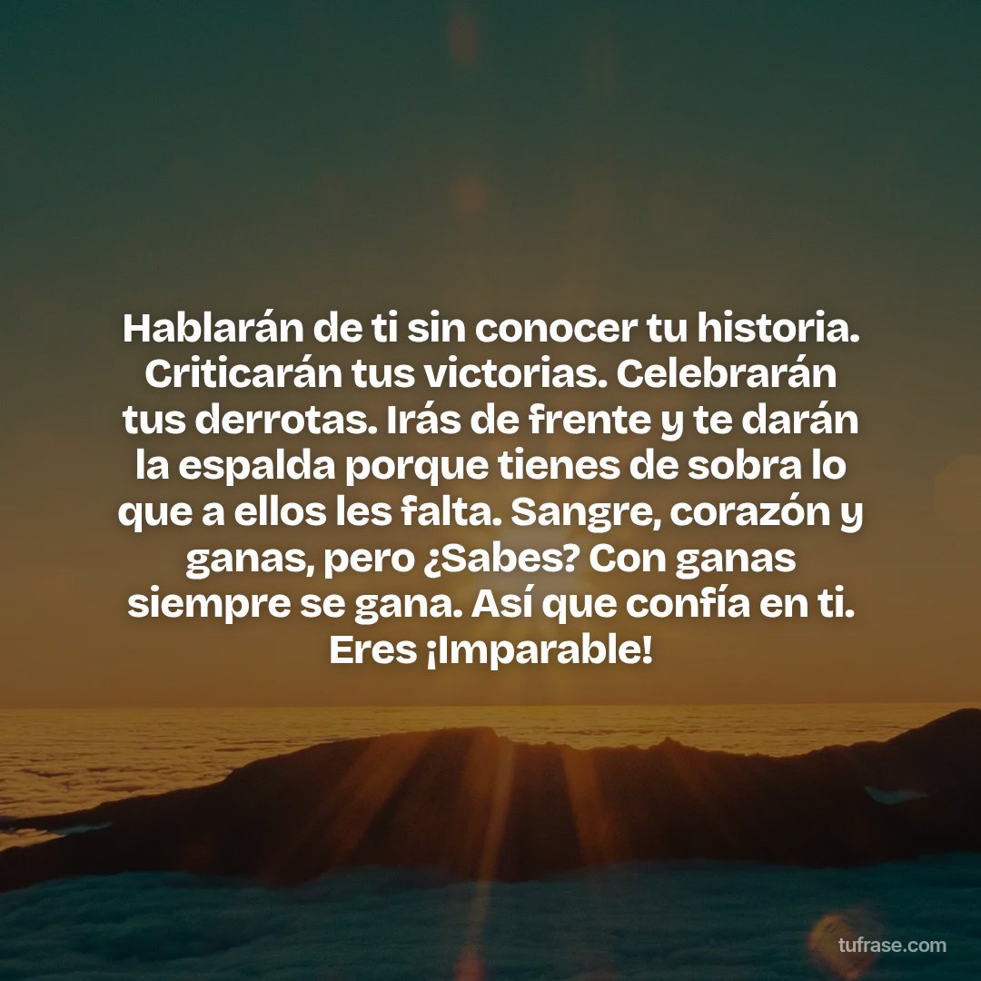 Hablarán de ti sin conocer tu historia. Criticarán tus victorias. Celebrarán tus derrotas. Irás de frente y te darán la espalda porque tienes de sobra lo que a ellos les falta. Sangre, corazón y ganas, pero ¿Sabes? Con ganas siempre se gana. Así que confía en ti. Eres ¡Imparable!
