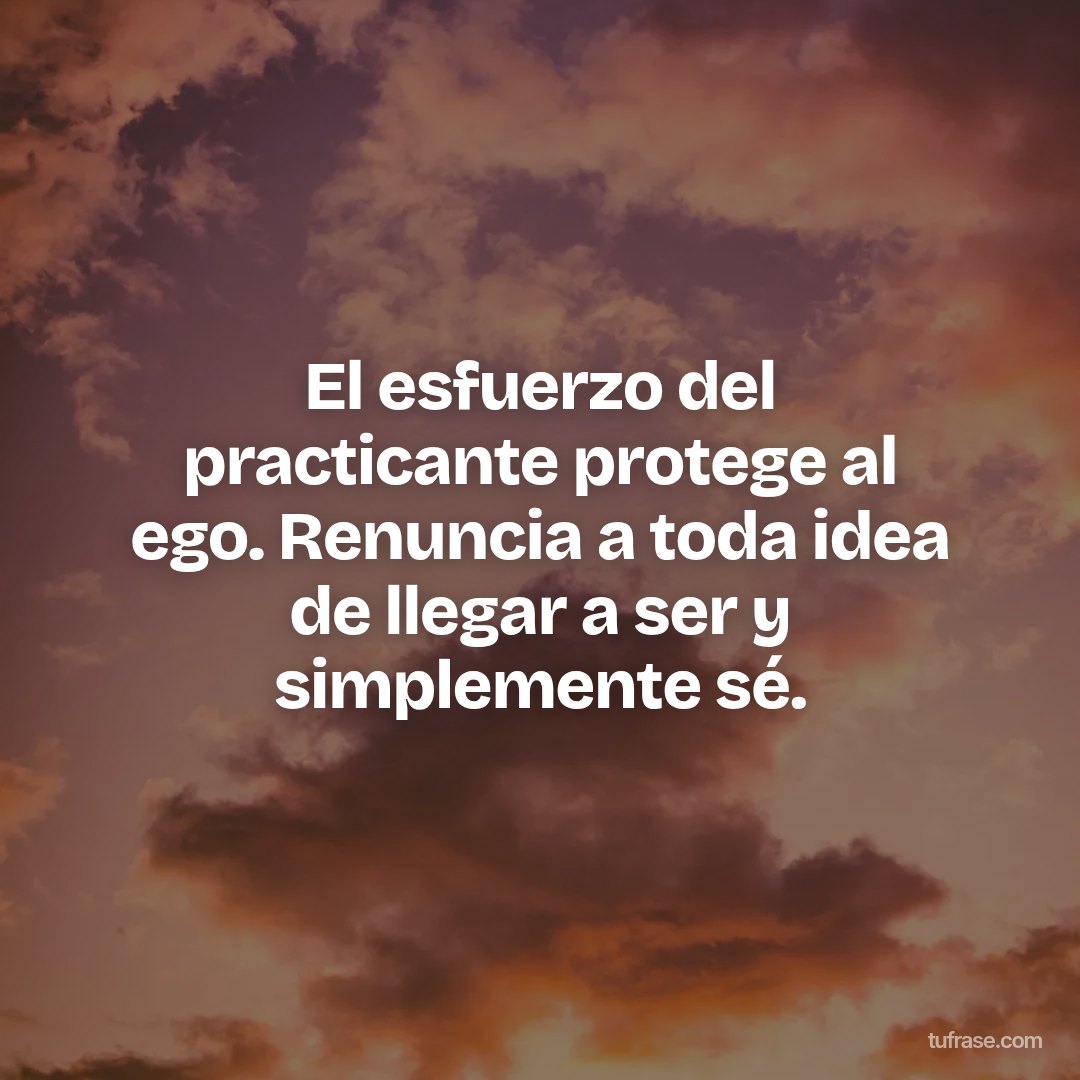 El esfuerzo del practicante protege al ego. Renuncia a toda idea de llegar a ser y simplemente sé.