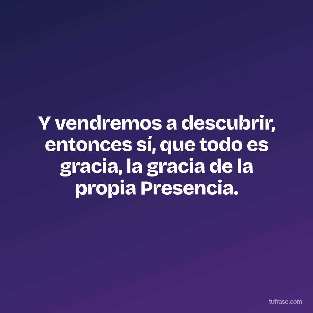 Y vendremos a descubrir, entonces sí, que todo es gracia, la gracia de la propia Presencia.