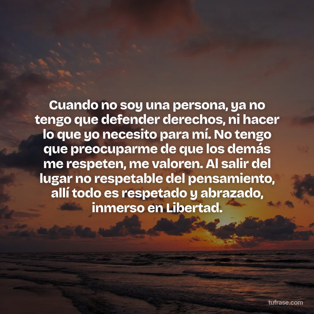 Cuando no soy una persona, ya no tengo que defender derechos, ni hacer lo que yo necesito para mí. No tengo que preocuparme de que los demás me respeten, me valoren. Al salir del lugar no respetable del pensamiento, allí todo es respetado y abrazado, inmerso en Libertad.