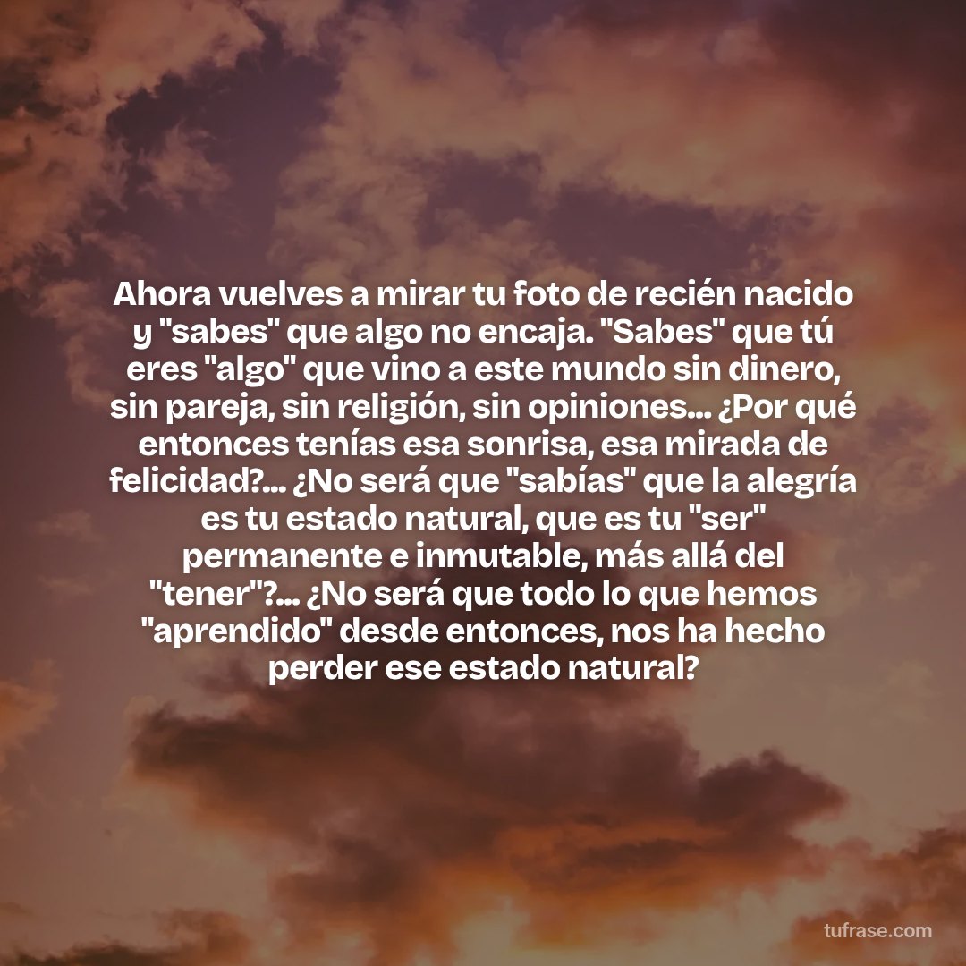 Ahora vuelves a mirar tu foto de recién nacido y "sabes" que algo no encaja. "Sabes" que tú eres "algo" que vino a este mundo sin dinero, sin pareja, sin religión, sin opiniones... ¿Por qué entonces tenías esa sonrisa, esa mirada de felicidad?... ¿No será que "sabías" que la alegría es tu estado natural, que es tu "ser" permanente e inmutable, más allá del "tener"?... ¿No será que todo lo que hemos "aprendido" desde entonces, nos ha hecho perder ese estado natural?