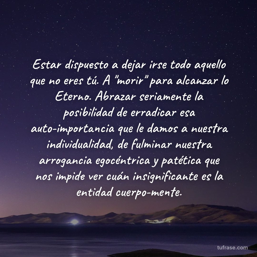 Estar dispuesto a dejar irse todo aquello que no eres tú. A "morir" para alcanzar lo Eterno. Abrazar seriamente la posibilidad de erradicar esa auto-importancia que le damos a nuestra individualidad, de fulminar nuestra arrogancia egocéntrica y patética que nos impide ver cuán insignificante es la entidad cuerpo-mente.