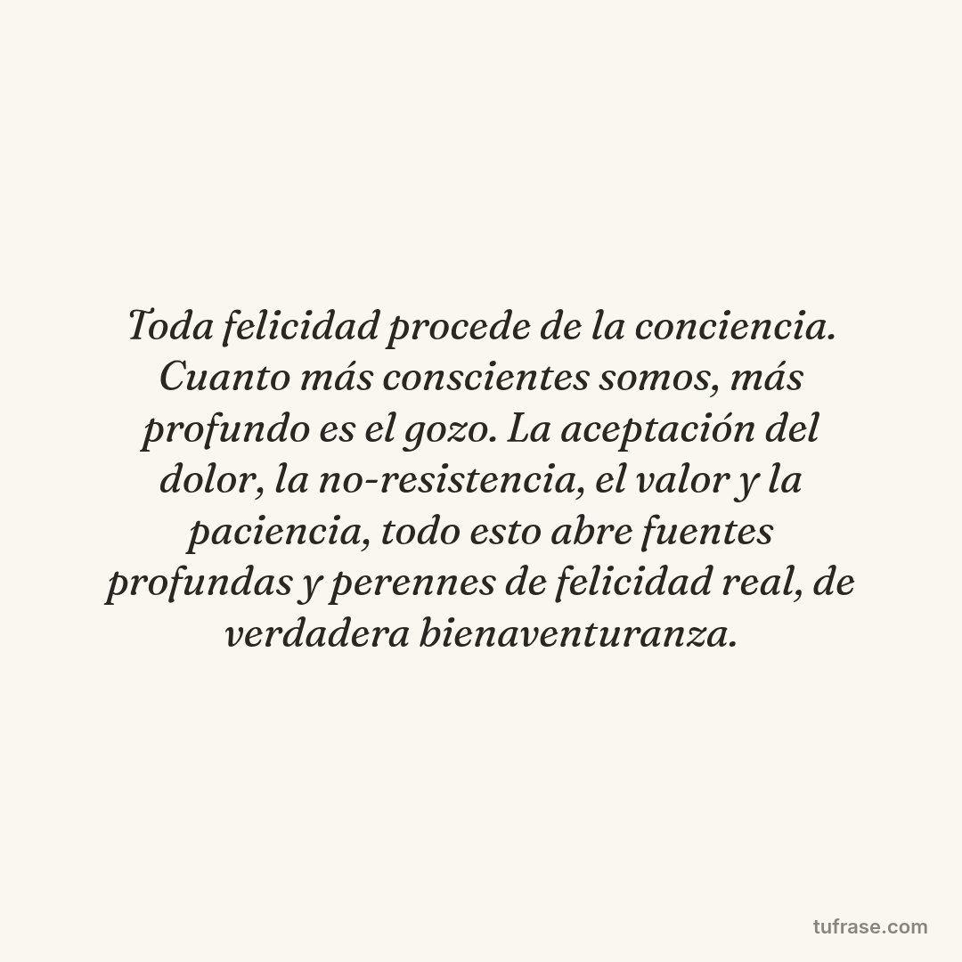 Toda felicidad procede de la conciencia. Cuanto más conscientes somos, más profundo es el gozo. La aceptación del dolor, la no-resistencia, el valor y la paciencia, todo esto abre fuentes profundas y perennes de felicidad real, de verdadera bienaventuranza.
