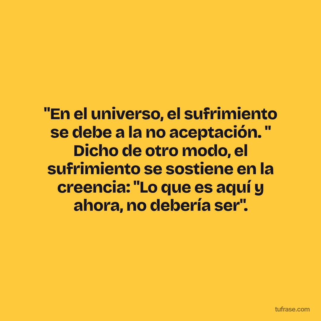 "En el universo, el sufrimiento se debe a la no aceptación. " Dicho de otro modo, el sufrimiento se sostiene en la creencia: "Lo que es aquí y ahora, no debería ser".