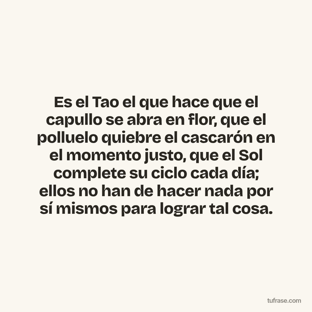 Es el Tao el que hace que el capullo se abra en flor, que el polluelo quiebre el cascarón en el momento justo, que el Sol complete su ciclo cada día; ellos no han de hacer nada por sí mismos para lograr tal cosa.