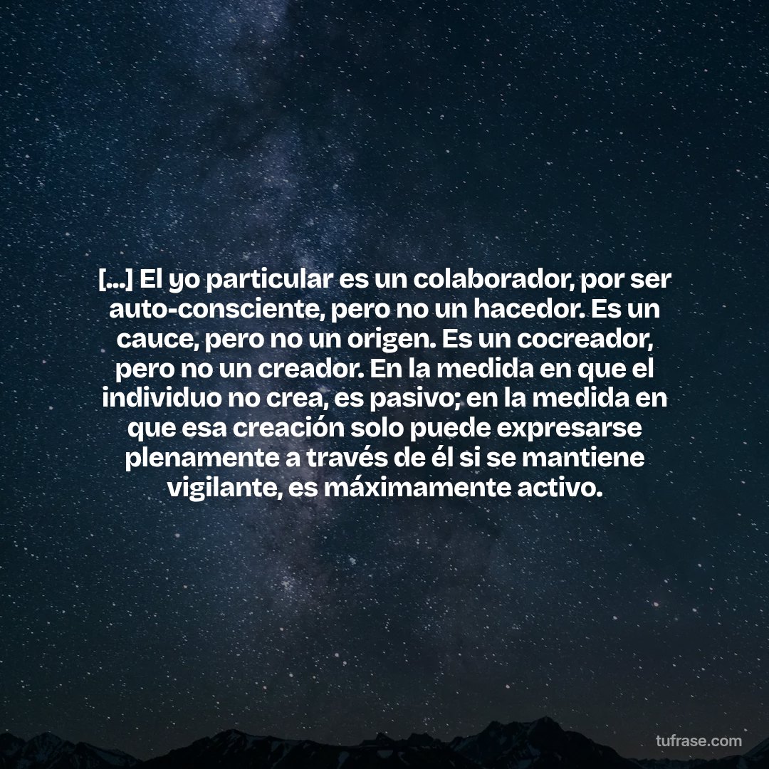 [...] El yo particular es un colaborador, por ser auto-consciente, pero no un hacedor. Es un cauce, pero no un origen. Es un cocreador, pero no un creador. En la medida en que el individuo no crea, es pasivo; en la medida en que esa creación solo puede expresarse plenamente a través de él si se mantiene vigilante, es máximamente activo.