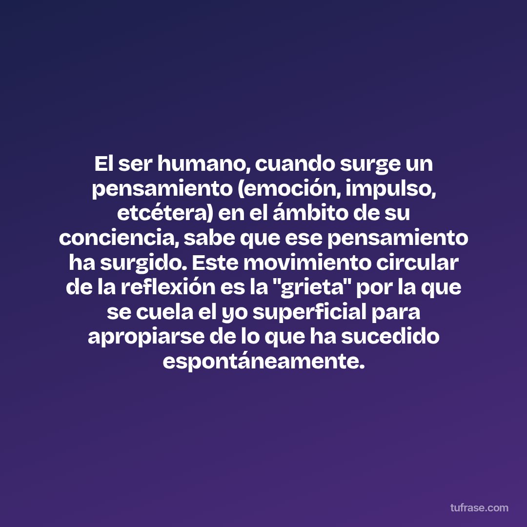El ser humano, cuando surge un pensamiento (emoción, impulso, etcétera) en el ámbito de su conciencia, sabe que ese pensamiento ha surgido. Este movimiento circular de la reflexión es la "grieta" por la que se cuela el yo superficial para apropiarse de lo que ha sucedido espontáneamente.