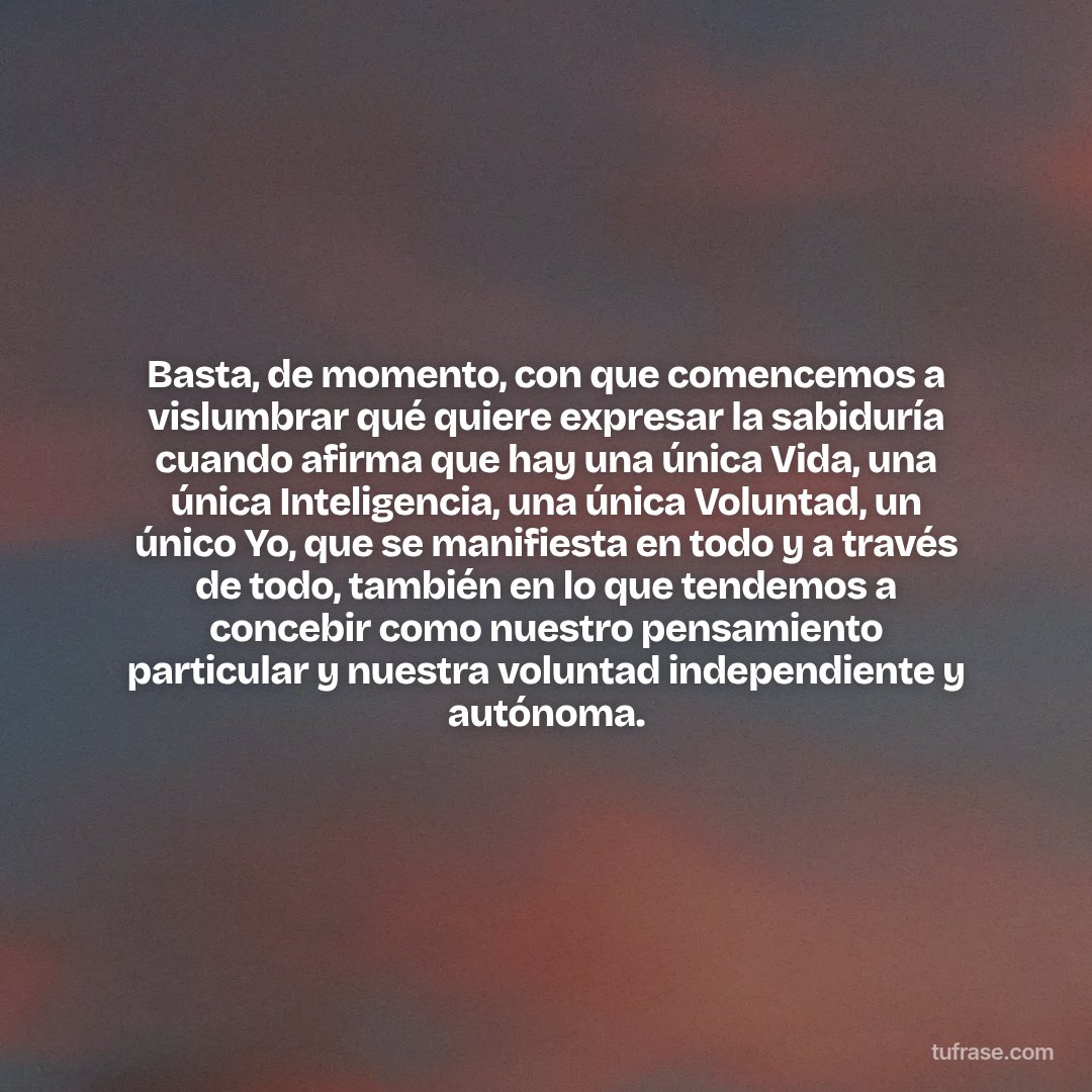 Basta, de momento, con que comencemos a vislumbrar qué quiere expresar la sabiduría cuando afirma que hay una única Vida, una única Inteligencia, una única Voluntad, un único Yo, que se manifiesta en todo y a través de todo, también en lo que tendemos a concebir como nuestro pensamiento particular y nuestra voluntad independiente y autónoma.