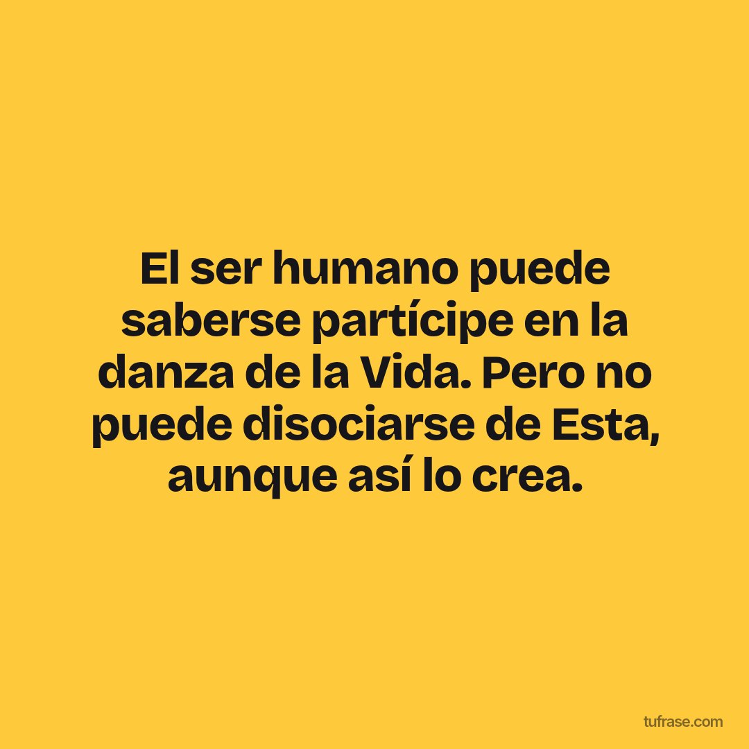 El ser humano puede saberse partícipe en la danza de la Vida. Pero no puede disociarse de Esta, aunque así lo crea.