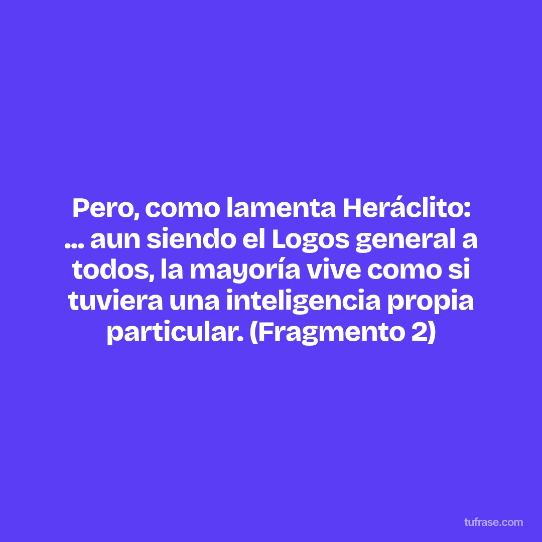 Pero, como lamenta Heráclito: ... aun siendo el Logos general a todos, la mayoría vive como si tuviera una inteligencia propia particular. (Fragmento 2)